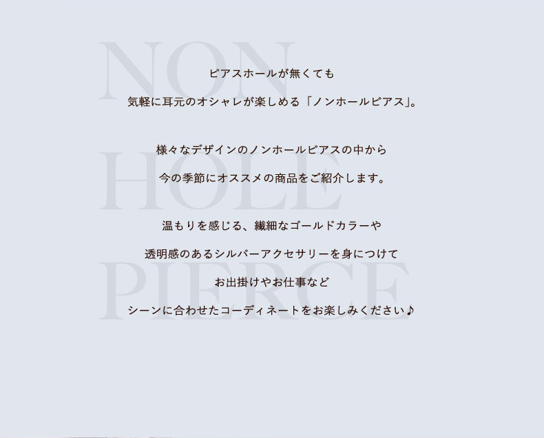 ピアスホールがなくても気軽に耳元のおしゃれが楽しめる「ノンホールピアス」様々なデザインのノンホールピアスの中から今の季節にオススメの商品をご紹介します。ぬくもりを感じる、繊細なゴールドカラーのアクセサリーを身に着けてお出かけやお仕事などシーンに合わせたコーディネートをお楽しみください♪